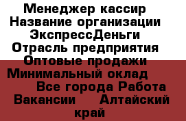 Менеджер-кассир › Название организации ­ ЭкспрессДеньги › Отрасль предприятия ­ Оптовые продажи › Минимальный оклад ­ 18 000 - Все города Работа » Вакансии   . Алтайский край